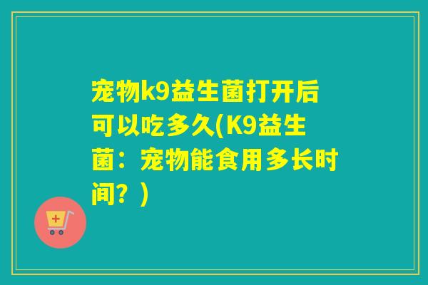 宠物k9益生菌打开后可以吃多久(K9益生菌：宠物能食用多长时间？)