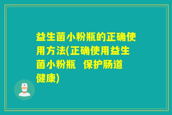 益生菌小粉瓶的正确使用方法(正确使用益生菌小粉瓶  保护肠道健康)
