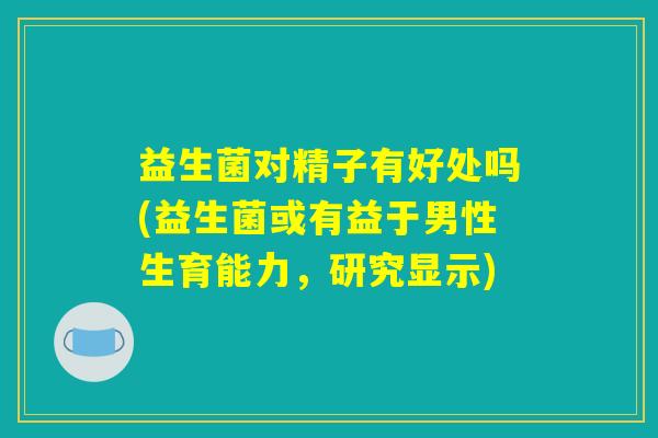 益生菌对精子有好处吗(益生菌或有益于男性生育能力,研究显示) 益生菌对精子有好处吗(益生菌或有益于男性生育能力,研究显示)