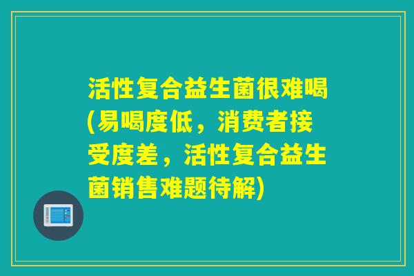 活性复合益生菌很难喝(易喝度低，消费者接受度差，活性复合益生菌销售难题待解)