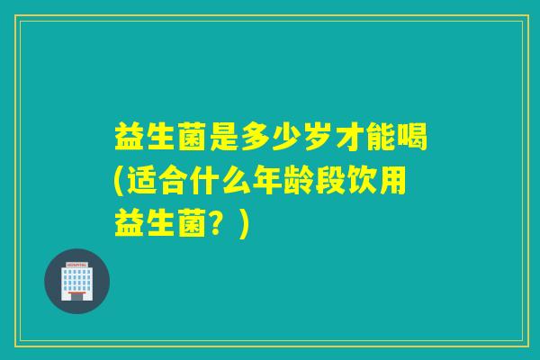 益生菌是多少岁才能喝(适合什么年龄段饮用益生菌？)