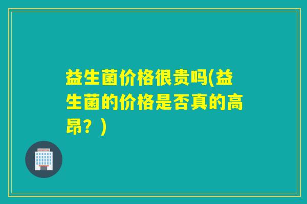 益生菌价格很贵吗(益生菌的价格是否真的高昂?) 益生菌价格很贵吗(益生菌的价格是否真的高昂?)