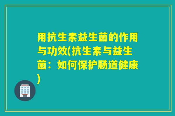 用抗生素益生菌的作用与功效(抗生素与益生菌：如何保护肠道健康)
