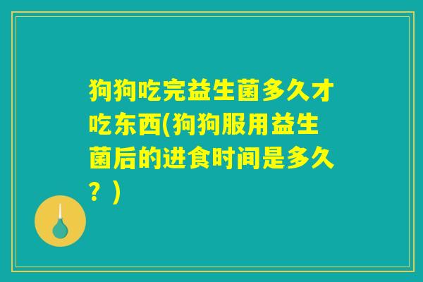狗狗吃完益生菌多久才吃东西(狗狗服用益生菌后的进食时间是多久?) 狗狗吃完益生菌多久才吃东西(狗狗服用益生菌后的进食时间是多久?)