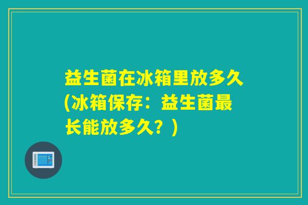 益生菌在冰箱里放多久(冰箱保存：益生菌最长能放多久？)