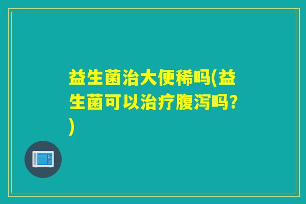 益生菌治大便稀吗(益生菌可以治疗腹泻吗？)
