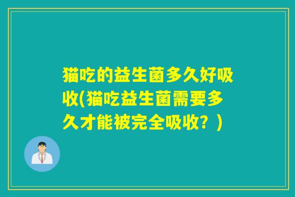 猫吃的益生菌多久好吸收(猫吃益生菌需要多久才能被完全吸收？)