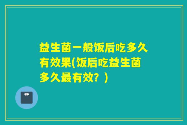 益生菌一般饭后吃多久有效果(饭后吃益生菌多久有效?) 益生菌一般饭后吃多久有效果(饭后吃益生菌多久有效?)