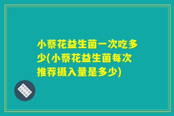 小蔡花益生菌一次吃多少(小蔡花益生菌每次推荐摄入量是多少)