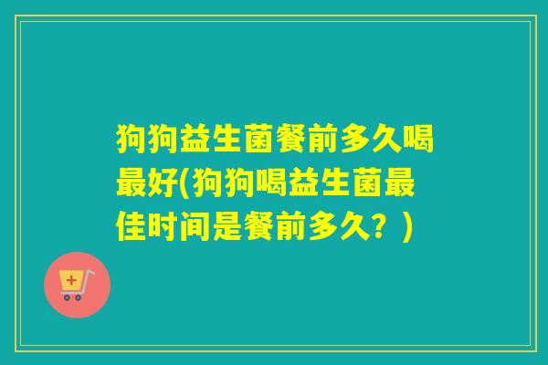 狗狗益生菌餐前多久喝最好(狗狗喝益生菌最佳时间是餐前多久？)
