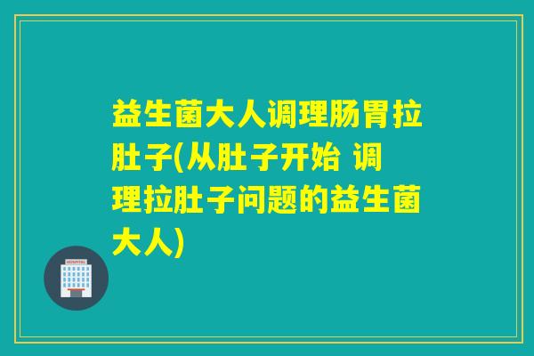 益生菌大人调理肠胃拉肚子(从肚子开始 调理拉肚子问题的益生菌大人)