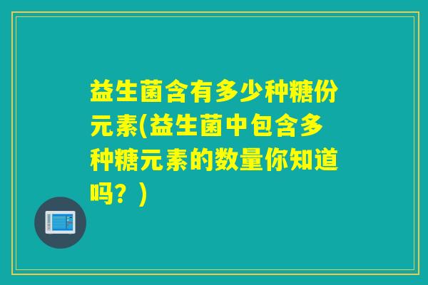 益生菌含有多少种糖份元素(益生菌中包含多种糖元素的数量你知道吗？)