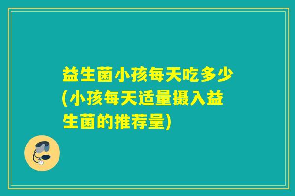 益生菌小孩每天吃多少(小孩每天适量摄入益生菌的推荐量)