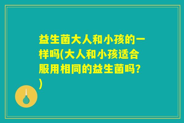 益生菌大人和小孩的一样吗(大人和小孩适合服用相同的益生菌吗?) 益生菌大人和小孩的一样吗(大人和小孩适合服用相同的益生菌吗?)