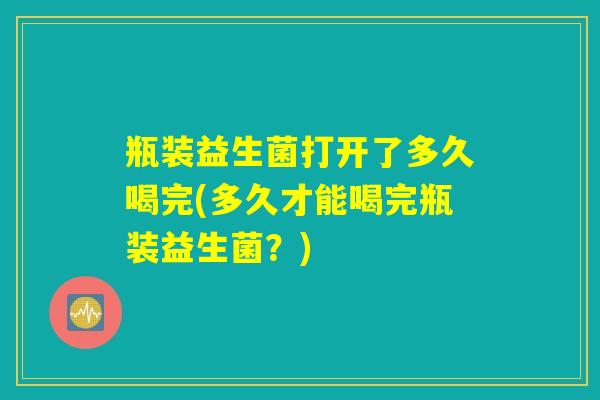 瓶装益生菌打开了多久喝完(多久才能喝完瓶装益生菌?) 瓶装益生菌打开了多久喝完(多久才能喝完瓶装益生菌?)