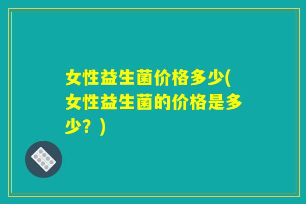 女性益生菌价格多少(女性益生菌的价格是多少？)