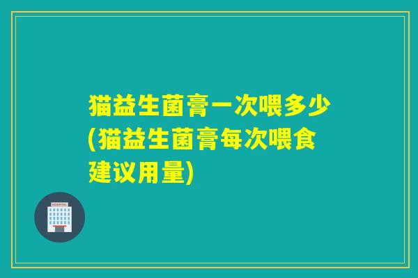 猫益生菌膏一次喂多少(猫益生菌膏每次喂食建议用量)