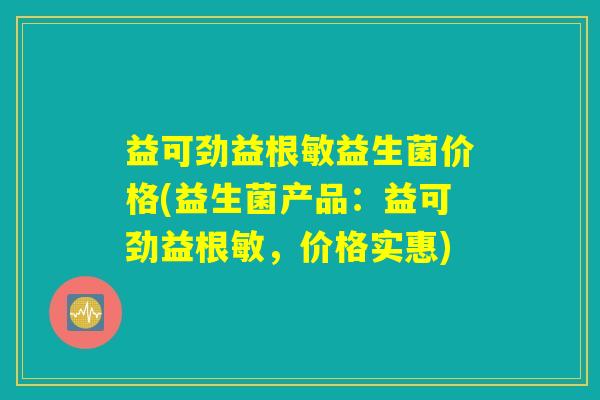 益可劲益根敏益生菌价格(益生菌产品：益可劲益根敏，价格实惠)