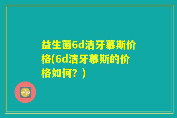 益生菌6d洁牙慕斯价格(6d洁牙慕斯的价格如何？)