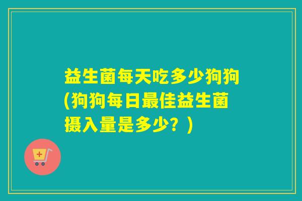 益生菌每天吃多少狗狗(狗狗每日最佳益生菌摄入量是多少？)
