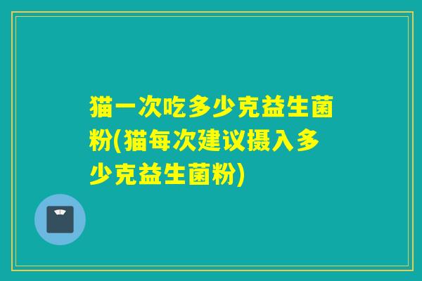 猫一次吃多少克益生菌粉(猫每次建议摄入多少克益生菌粉)