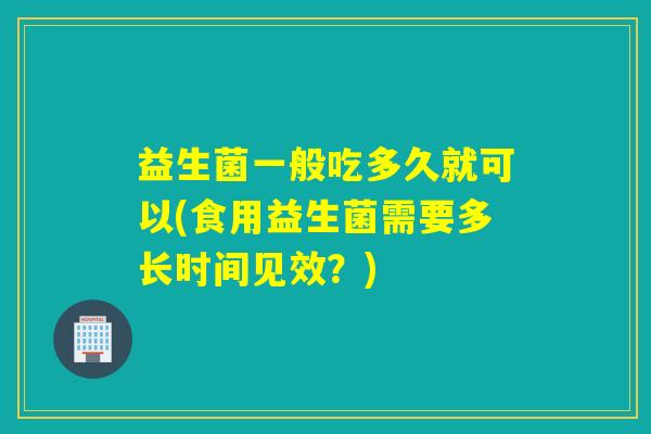 益生菌一般吃多久就可以(食用益生菌需要多长时间见效？)