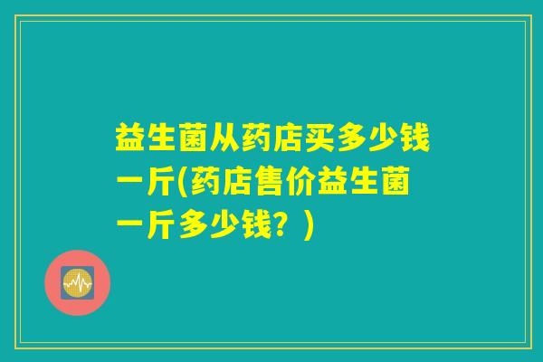 益生菌从药店买多少钱一斤(药店售价益生菌一斤多少钱？)