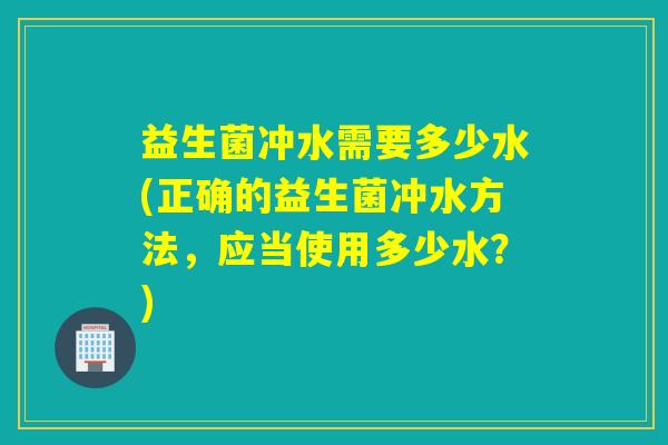 益生菌冲水需要多少水(正确的益生菌冲水方法,应当使用多少水?) 益生菌冲水需要多少水(正确的益生菌冲水方法,应当使用多少水?)