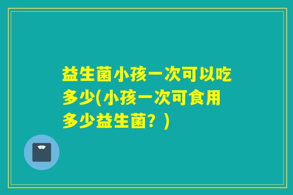 益生菌小孩一次可以吃多少(小孩一次可食用多少益生菌？)