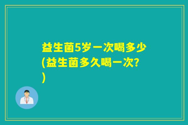 益生菌5岁一次喝多少(益生菌多久喝一次？)