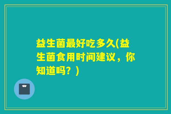 益生菌最好吃多久(益生菌食用时间建议，你知道吗？)