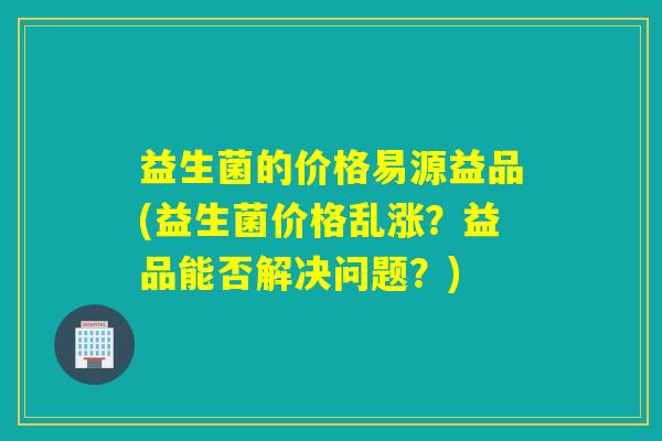 益生菌的价格易源益品(益生菌价格乱涨?益品能否解决问题?) 益生菌的价格易源益品(益生菌价格乱涨?益品能否解决问题?)