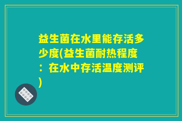 益生菌在水里能存活多少度(益生菌耐热程度：在水中存活温度测评)
