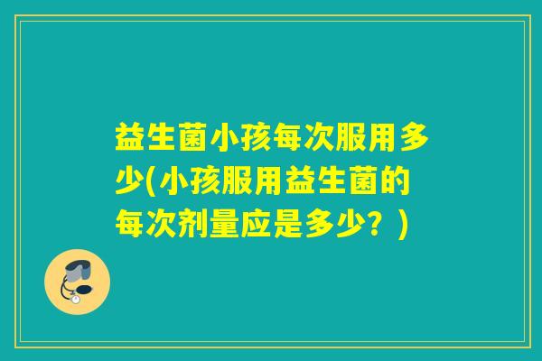益生菌小孩每次服用多少(小孩服用益生菌的每次剂量应是多少？)