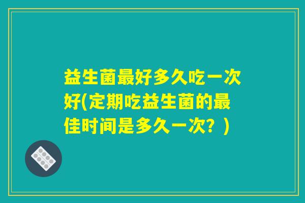 益生菌最好多久吃一次好(定期吃益生菌的最佳时间是多久一次？)