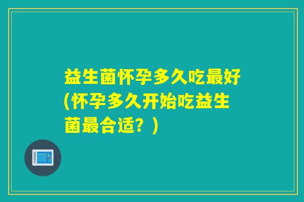益生菌怀孕多久吃好(怀孕多久开始吃益生菌合适?) 益生菌怀孕多久吃好(怀孕多久开始吃益生菌合适?)