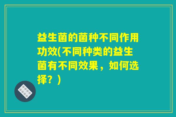益生菌的菌种不同作用功效(不同种类的益生菌有不同效果，如何选择？)