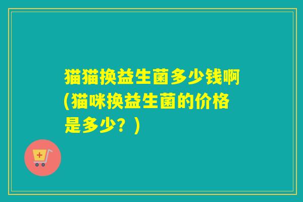 猫猫换益生菌多少钱啊(猫咪换益生菌的价格是多少？)