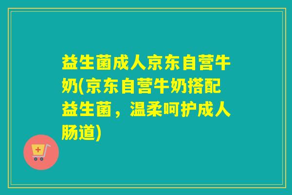 益生菌成人京东自营牛奶(京东自营牛奶搭配益生菌，温柔呵护成人肠道)