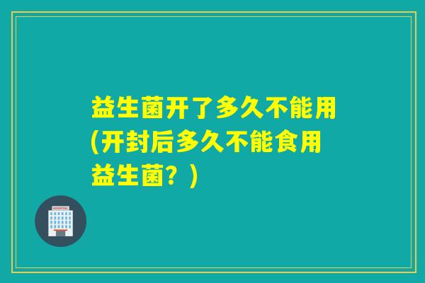 益生菌开了多久不能用(开封后多久不能食用益生菌?) 益生菌开了多久不能用(开封后多久不能食用益生菌?)