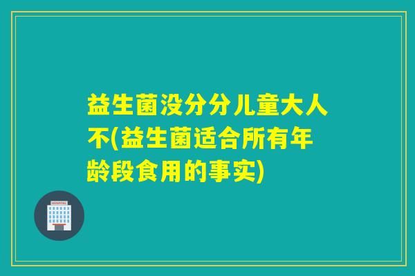 益生菌没分分儿童大人不(益生菌适合所有年龄段食用的事实)