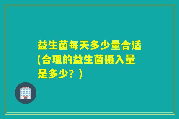 益生菌每天多少量合适(合理的益生菌摄入量是多少？)