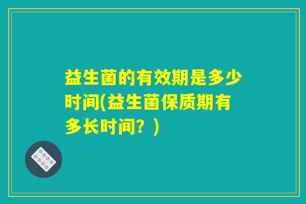 益生菌的有效期是多少时间(益生菌保质期有多长时间？)