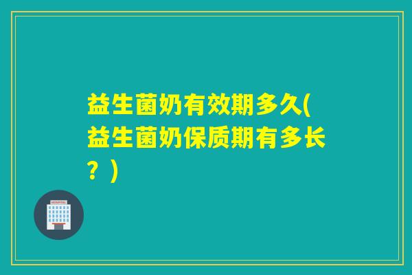 益生菌奶有效期多久(益生菌奶保质期有多长？)