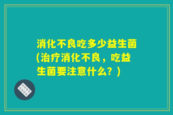 消化不良吃多少益生菌(治疗消化不良，吃益生菌要注意什么？)