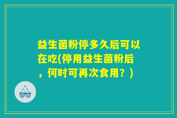 益生菌粉停多久后可以在吃(停用益生菌粉后，何时可再次食用？)