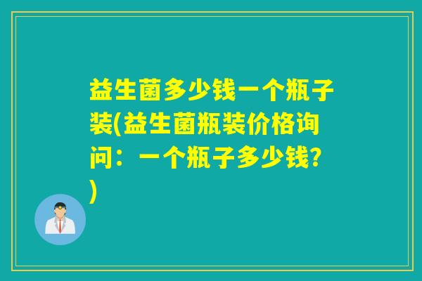 益生菌多少钱一个瓶子装(益生菌瓶装价格询问：一个瓶子多少钱？)