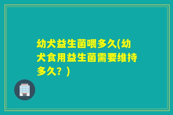 幼犬益生菌喂多久(幼犬食用益生菌需要维持多久？)