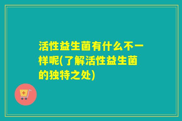活性益生菌有什么不一样呢(了解活性益生菌的独特之处)