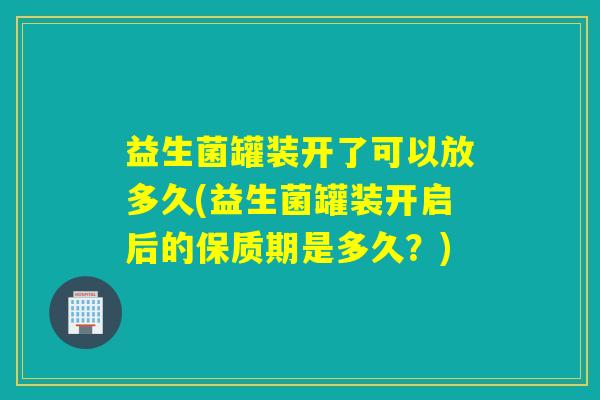 益生菌罐装开了可以放多久(益生菌罐装开启后的保质期是多久？)